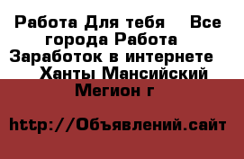 Работа Для тебя  - Все города Работа » Заработок в интернете   . Ханты-Мансийский,Мегион г.